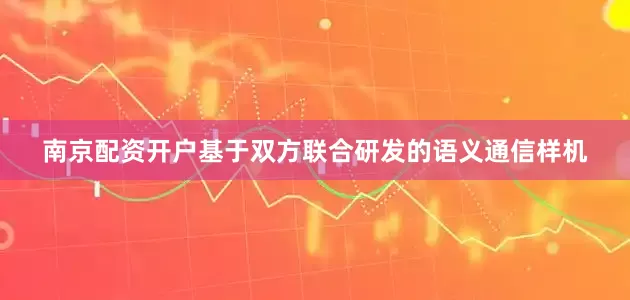 南京配资开户基于双方联合研发的语义通信样机
