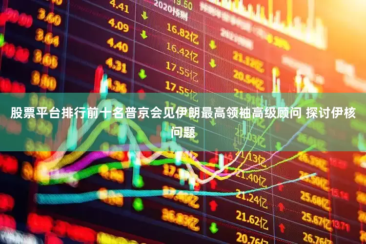 股票平台排行前十名普京会见伊朗最高领袖高级顾问 探讨伊核问题