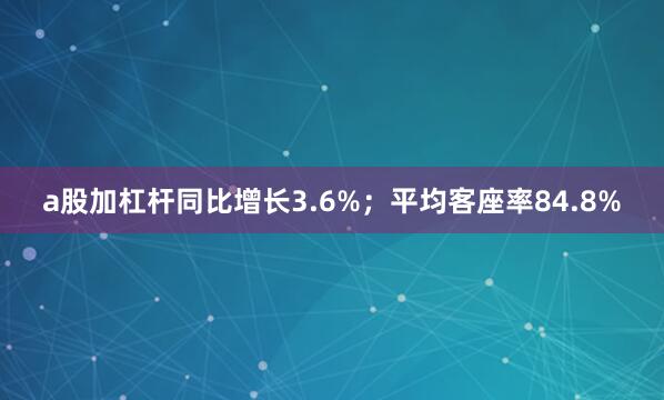 a股加杠杆同比增长3.6%；平均客座率84.8%
